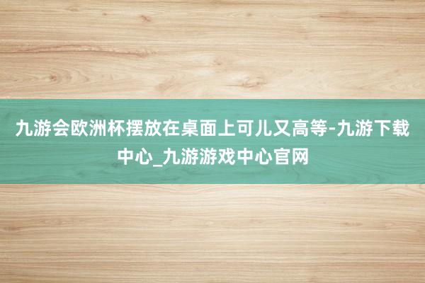 九游会欧洲杯摆放在桌面上可儿又高等-九游下载中心_九游游戏中心官网