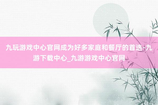 九玩游戏中心官网成为好多家庭和餐厅的首选-九游下载中心_九游游戏中心官网