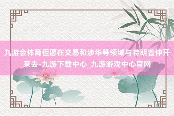 九游会体育但愿在交易和涉华等领域与特朗普伸开来去-九游下载中心_九游游戏中心官网