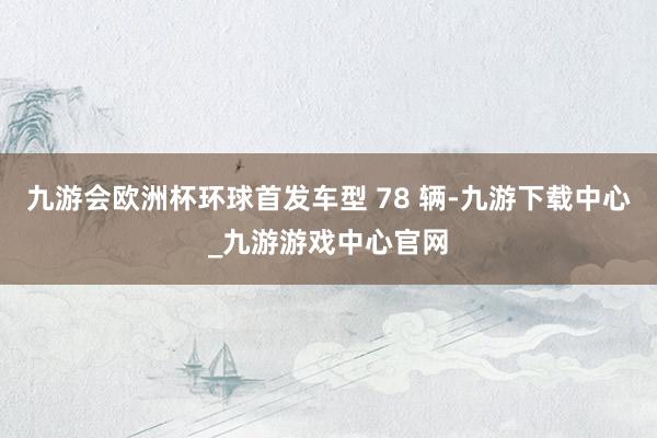 九游会欧洲杯环球首发车型 78 辆-九游下载中心_九游游戏中心官网