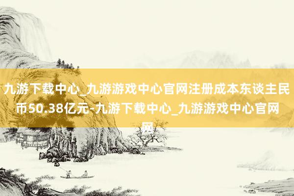 九游下载中心_九游游戏中心官网注册成本东谈主民币50.38亿元-九游下载中心_九游游戏中心官网