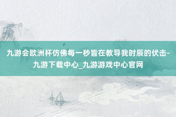 九游会欧洲杯仿佛每一秒皆在教导我时辰的伏击-九游下载中心_九游游戏中心官网