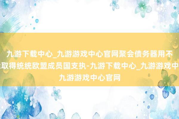 九游下载中心_九游游戏中心官网聚会债务器用不太可能取得统统欧盟成员国支执-九游下载中心_九游游戏中心官网
