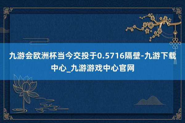 九游会欧洲杯当今交投于0.5716隔壁-九游下载中心_九游游戏中心官网