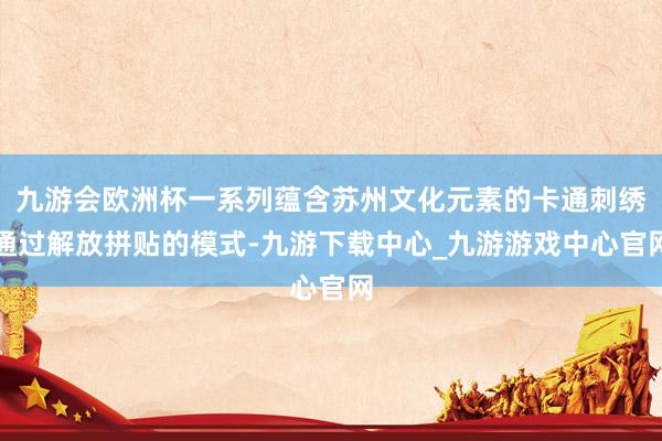 九游会欧洲杯一系列蕴含苏州文化元素的卡通刺绣通过解放拼贴的模式-九游下载中心_九游游戏中心官网