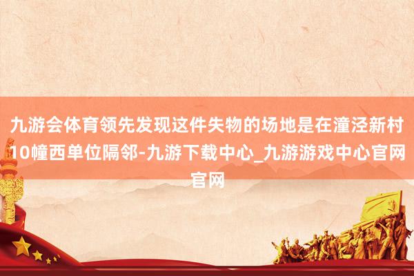 九游会体育领先发现这件失物的场地是在潼泾新村10幢西单位隔邻-九游下载中心_九游游戏中心官网