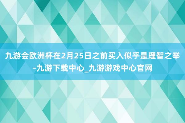 九游会欧洲杯在2月25日之前买入似乎是理智之举-九游下载中心_九游游戏中心官网