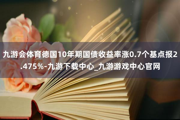 九游会体育德国10年期国债收益率涨0.7个基点报2.475%-九游下载中心_九游游戏中心官网