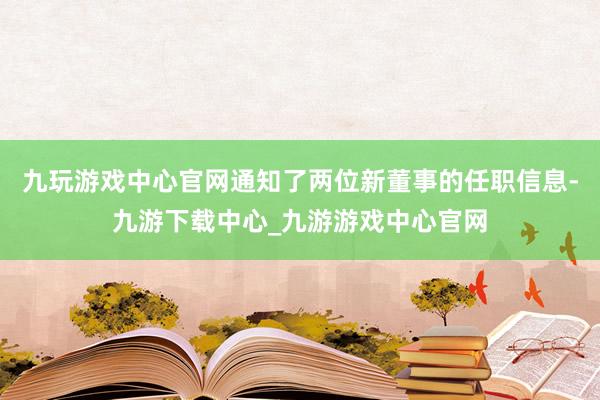 九玩游戏中心官网通知了两位新董事的任职信息-九游下载中心_九游游戏中心官网