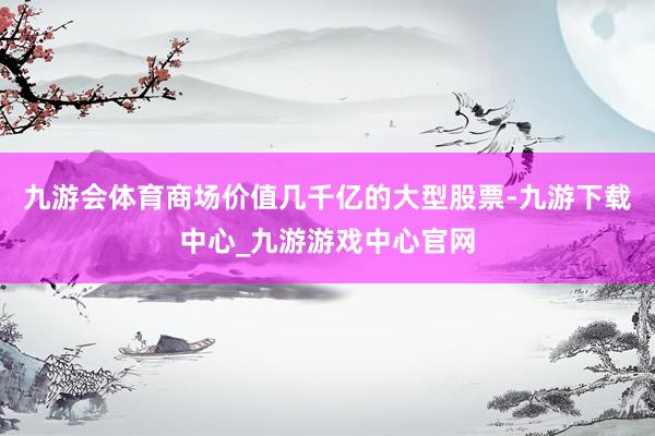 九游会体育商场价值几千亿的大型股票-九游下载中心_九游游戏中心官网