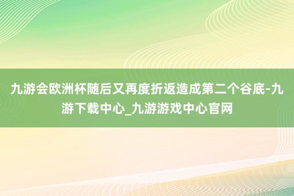 九游会欧洲杯随后又再度折返造成第二个谷底-九游下载中心_九游游戏中心官网