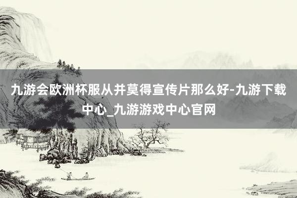 九游会欧洲杯服从并莫得宣传片那么好-九游下载中心_九游游戏中心官网