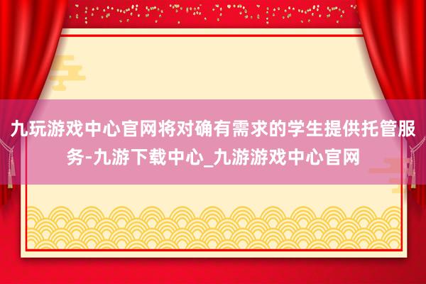 九玩游戏中心官网将对确有需求的学生提供托管服务-九游下载中心_九游游戏中心官网