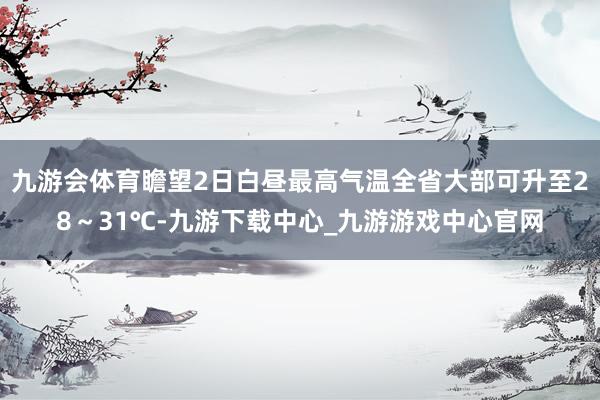 九游会体育瞻望2日白昼最高气温全省大部可升至28～31℃-九游下载中心_九游游戏中心官网