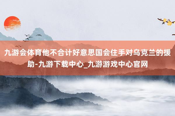 九游会体育他不合计好意思国会住手对乌克兰的援助-九游下载中心_九游游戏中心官网