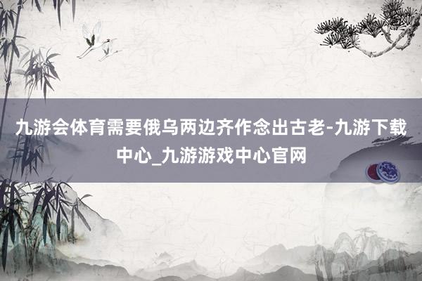 九游会体育需要俄乌两边齐作念出古老-九游下载中心_九游游戏中心官网