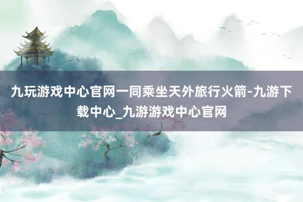 九玩游戏中心官网一同乘坐天外旅行火箭-九游下载中心_九游游戏中心官网