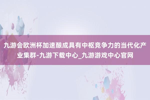九游会欧洲杯加速酿成具有中枢竞争力的当代化产业集群-九游下载中心_九游游戏中心官网