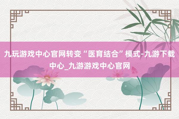 九玩游戏中心官网转变“医育结合”模式-九游下载中心_九游游戏中心官网