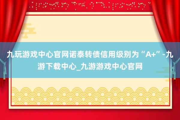 九玩游戏中心官网诺泰转债信用级别为“A+”-九游下载中心_九游游戏中心官网