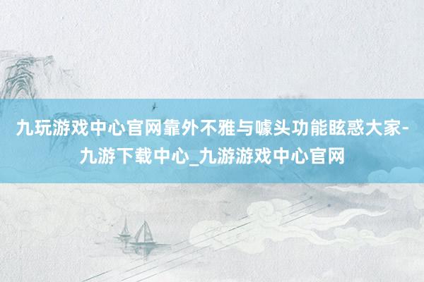 九玩游戏中心官网靠外不雅与噱头功能眩惑大家-九游下载中心_九游游戏中心官网