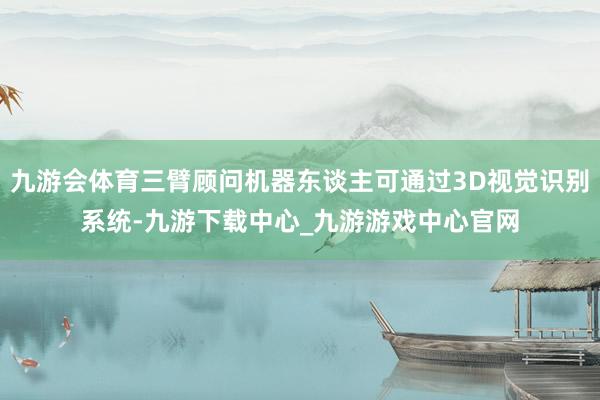 九游会体育三臂顾问机器东谈主可通过3D视觉识别系统-九游下载中心_九游游戏中心官网
