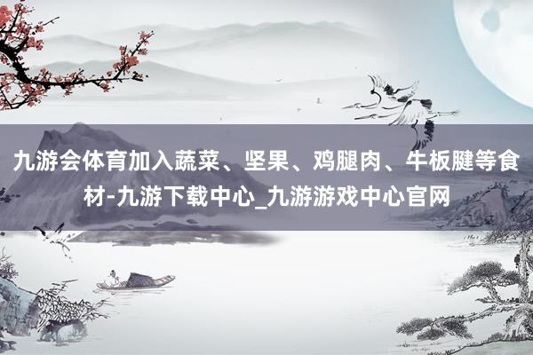 九游会体育加入蔬菜、坚果、鸡腿肉、牛板腱等食材-九游下载中心_九游游戏中心官网