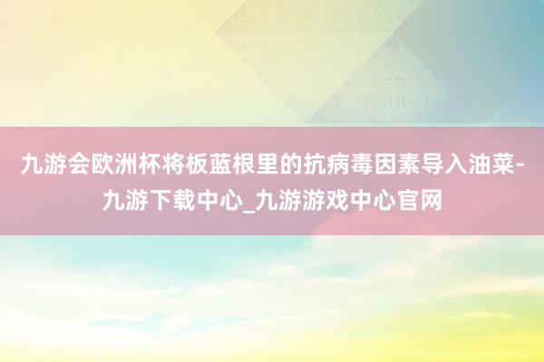 九游会欧洲杯将板蓝根里的抗病毒因素导入油菜-九游下载中心_九游游戏中心官网