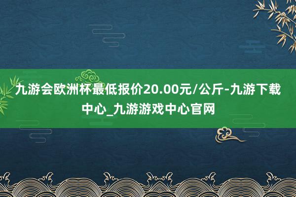 九游会欧洲杯最低报价20.00元/公斤-九游下载中心_九游游戏中心官网