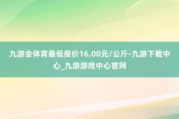 九游会体育最低报价16.00元/公斤-九游下载中心_九游游戏中心官网