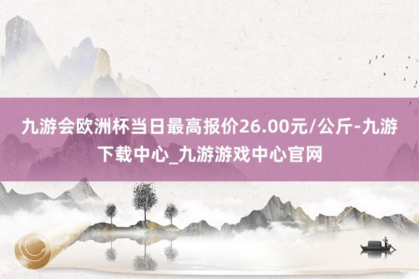 九游会欧洲杯当日最高报价26.00元/公斤-九游下载中心_九游游戏中心官网