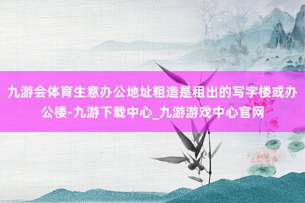 九游会体育生意办公地址粗造是租出的写字楼或办公楼-九游下载中心_九游游戏中心官网