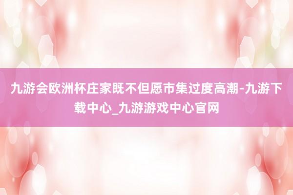 九游会欧洲杯庄家既不但愿市集过度高潮-九游下载中心_九游游戏中心官网