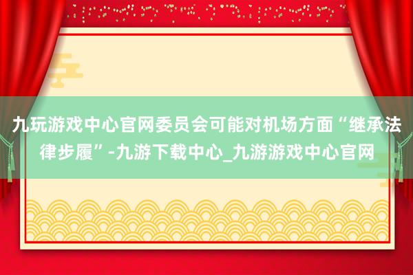 九玩游戏中心官网委员会可能对机场方面“继承法律步履”-九游下载中心_九游游戏中心官网