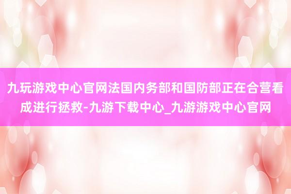 九玩游戏中心官网法国内务部和国防部正在合营看成进行拯救-九游下载中心_九游游戏中心官网