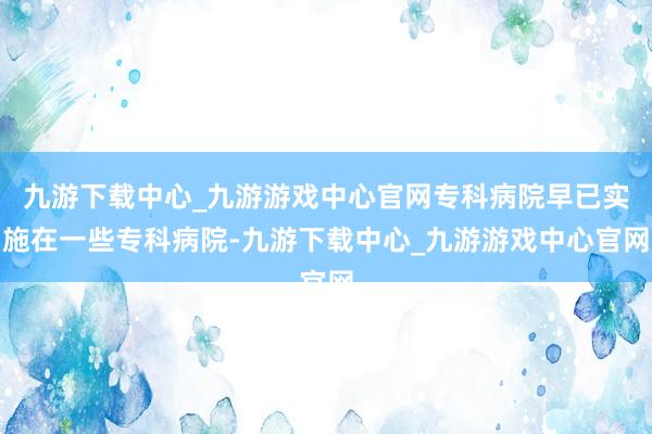 九游下载中心_九游游戏中心官网专科病院早已实施在一些专科病院-九游下载中心_九游游戏中心官网