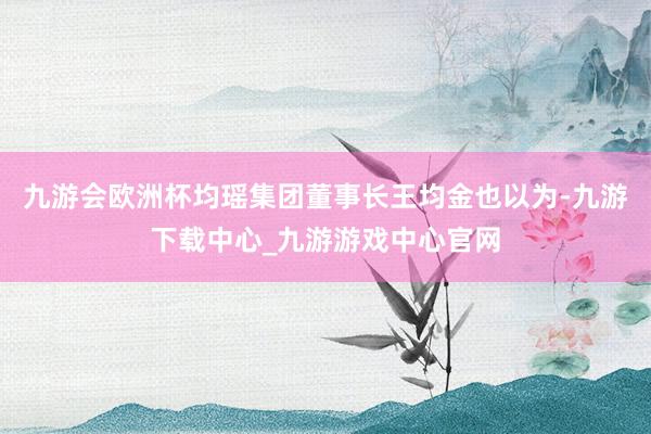 九游会欧洲杯均瑶集团董事长王均金也以为-九游下载中心_九游游戏中心官网
