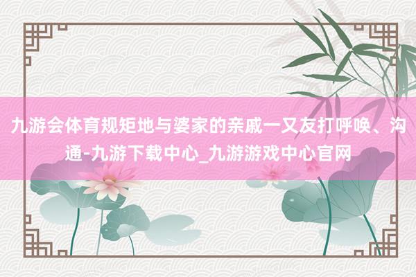 九游会体育规矩地与婆家的亲戚一又友打呼唤、沟通-九游下载中心_九游游戏中心官网