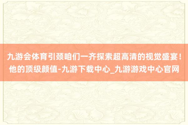 九游会体育引颈咱们一齐探索超高清的视觉盛宴！他的顶级颜值-九游下载中心_九游游戏中心官网