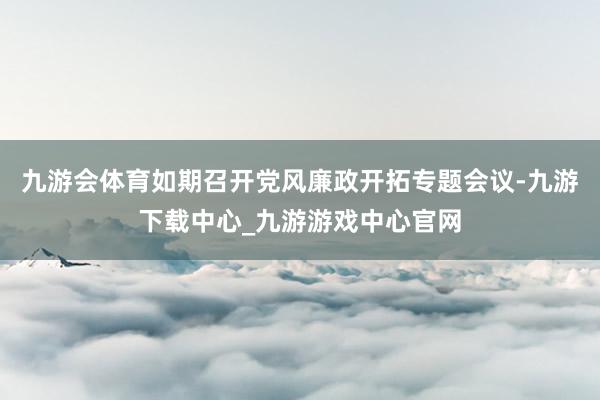 九游会体育如期召开党风廉政开拓专题会议-九游下载中心_九游游戏中心官网