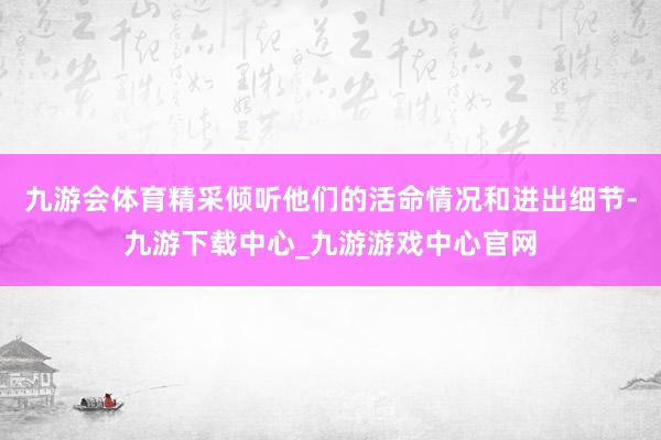 九游会体育精采倾听他们的活命情况和进出细节-九游下载中心_九游游戏中心官网