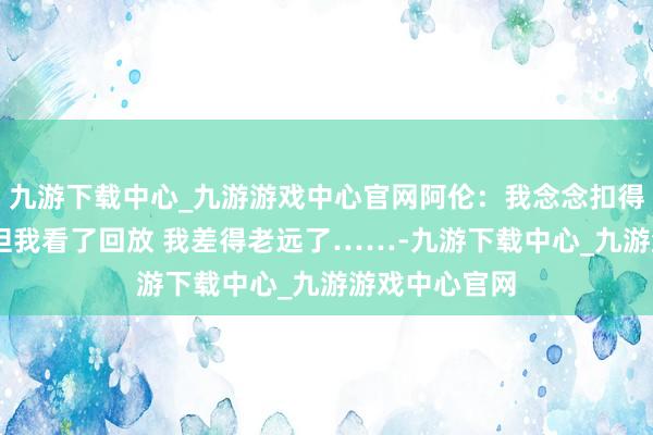 九游下载中心_九游游戏中心官网阿伦：我念念扣得像老詹雷同 但我看了回放 我差得老远了……-九游下载中心_九游游戏中心官网