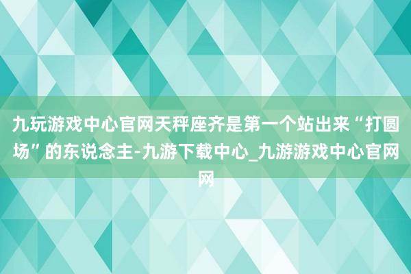 九玩游戏中心官网天秤座齐是第一个站出来“打圆场”的东说念主-九游下载中心_九游游戏中心官网