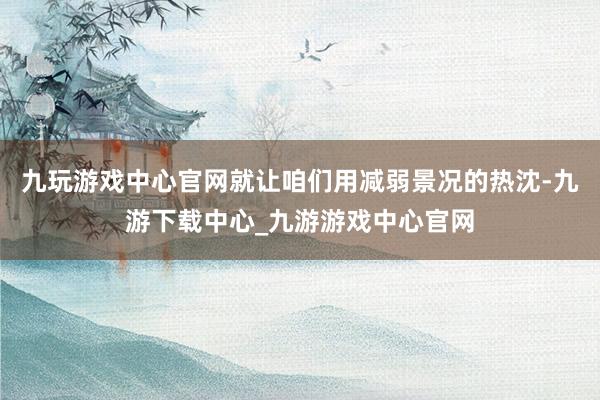 九玩游戏中心官网就让咱们用减弱景况的热沈-九游下载中心_九游游戏中心官网