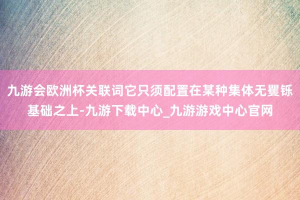 九游会欧洲杯关联词它只须配置在某种集体无矍铄基础之上-九游下载中心_九游游戏中心官网