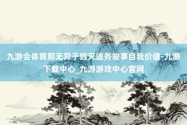 九游会体育那无异于毁灭追务竣事自我价值-九游下载中心_九游游戏中心官网