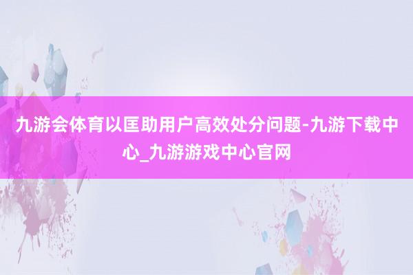 九游会体育以匡助用户高效处分问题-九游下载中心_九游游戏中心官网