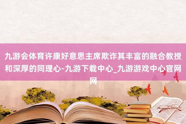 九游会体育许康好意思主席欺诈其丰富的融合教授和深厚的同理心-九游下载中心_九游游戏中心官网