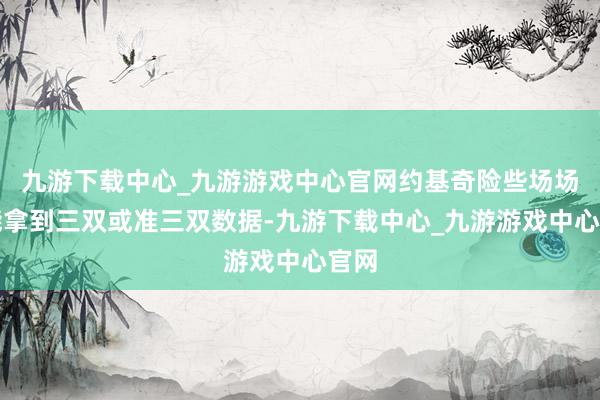 九游下载中心_九游游戏中心官网约基奇险些场场皆能拿到三双或准三双数据-九游下载中心_九游游戏中心官网