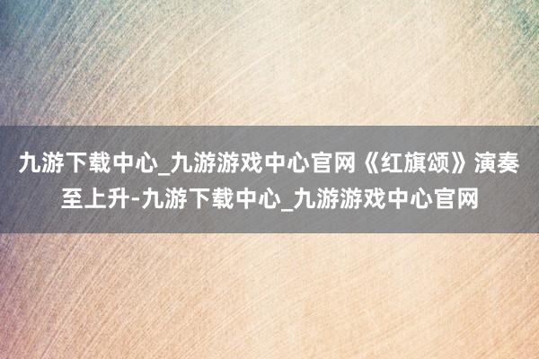 九游下载中心_九游游戏中心官网《红旗颂》演奏至上升-九游下载中心_九游游戏中心官网